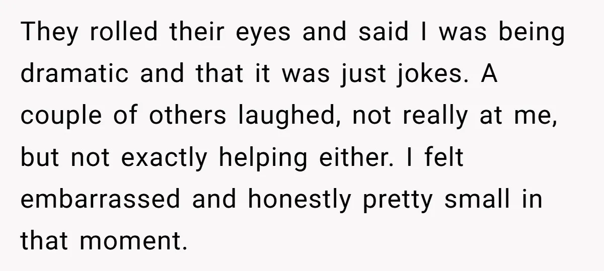 They rolled their eyes and said I was being dramatic and that it was just jokes. A couple of others laughed, not really at me, but not exactly helping either....