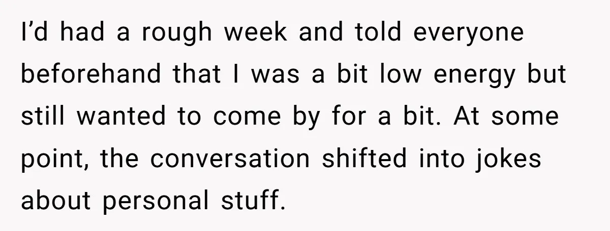 I’d had a rough week and told everyone beforehand that I was a bit low energy but still wanted to come by for a bit. At some point, the conversation...