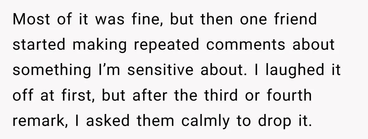 Most of it was fine, but then one friend started making repeated comments about something I’m sensitive about. I laughed it off at first, but after the third or fourth...