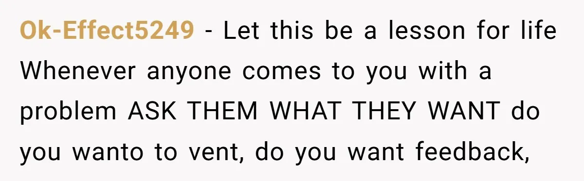 Ok-Effect5249 − Let this be a lesson for life Whenever anyone comes to you with a problem ASK THEM WHAT THEY WANT do you wanto to vent, do you want...