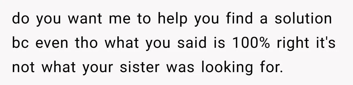 do you want me to help you find a solution bc even tho what you said is 100% right it's not what your sister was looking for.