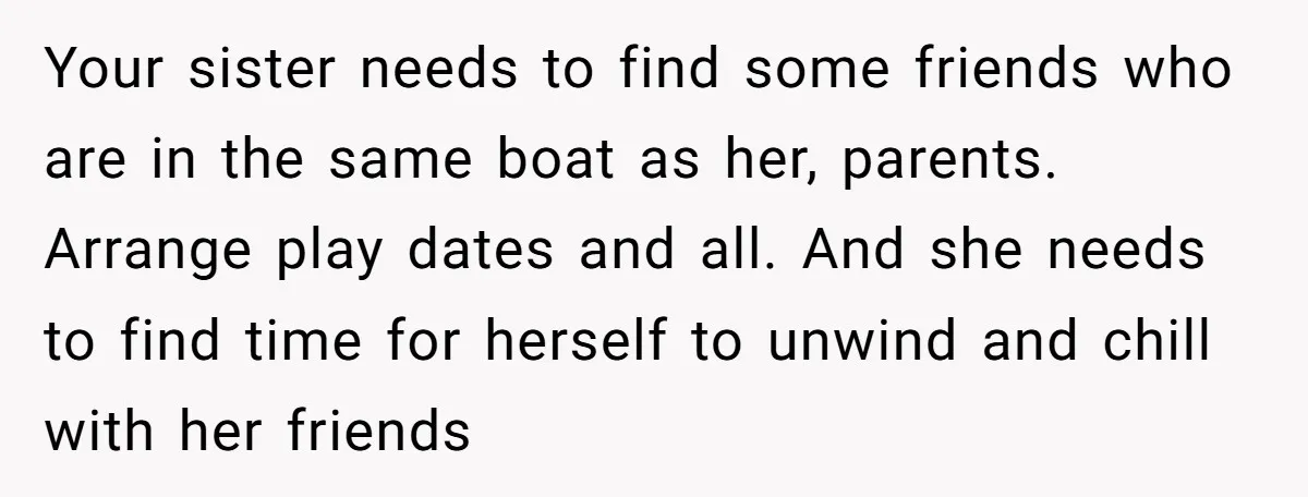 Your sister needs to find some friends who are in the same boat as her, parents. Arrange play dates and all. And she needs to find time for herself to...