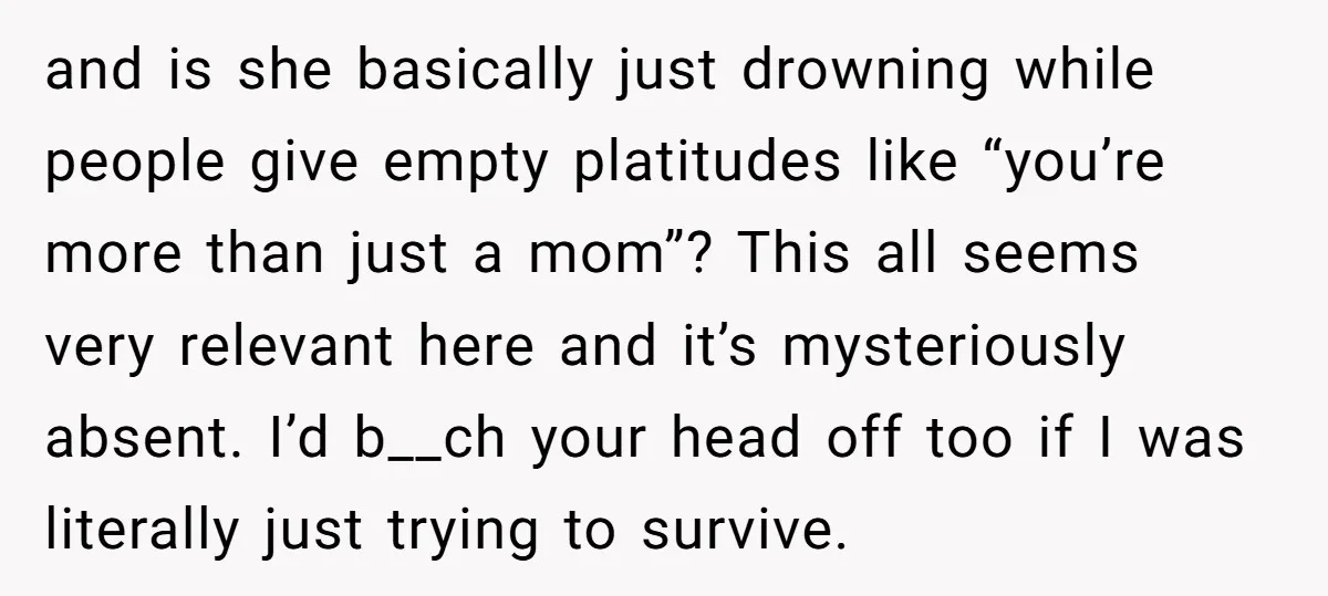 and is she basically just drowning while people give empty platitudes like “you’re more than just a mom”? This all seems very relevant here and it’s mysteriously absent. I’d b__ch...