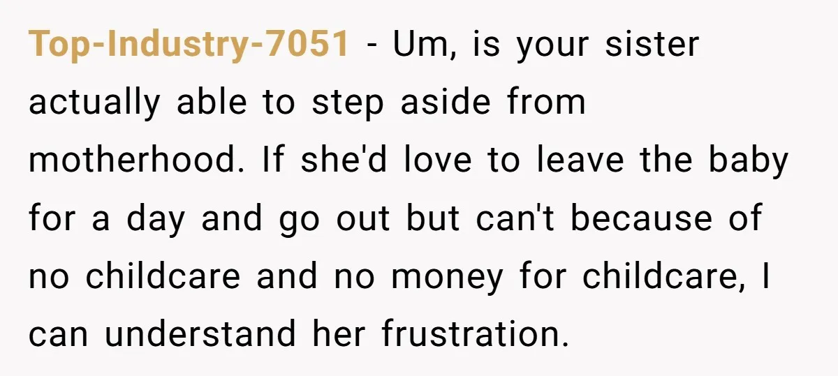 Top-Industry-7051 − Um, is your sister actually able to step aside from motherhood. If she'd love to leave the baby for a day and go out but can't because of...