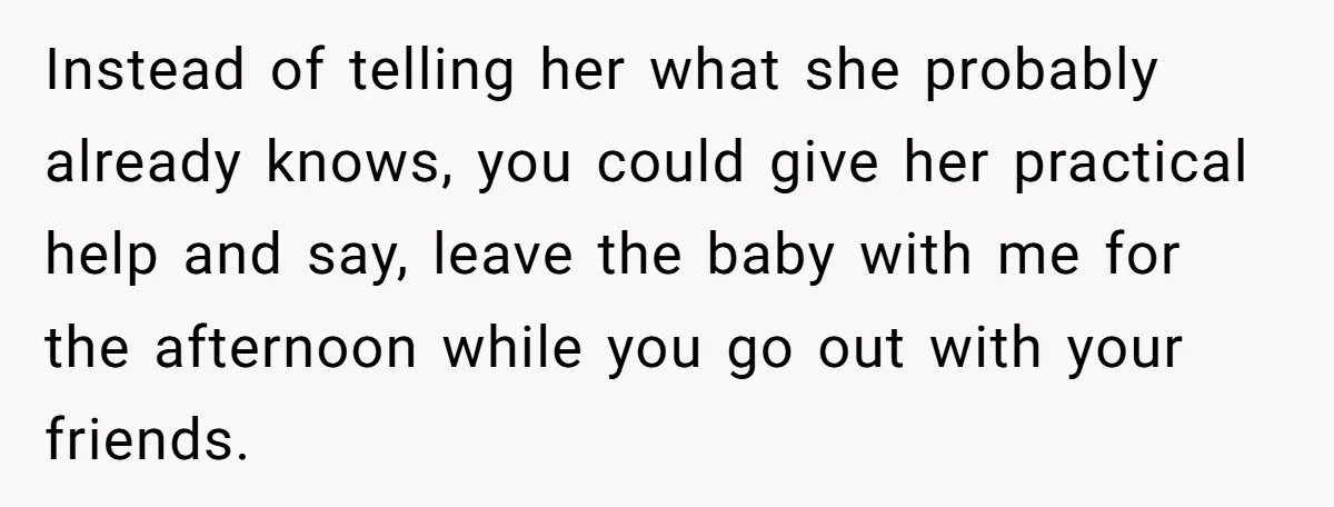 Instead of telling her what she probably already knows, you could give her practical help and say, leave the baby with me for the afternoon while you go out with...