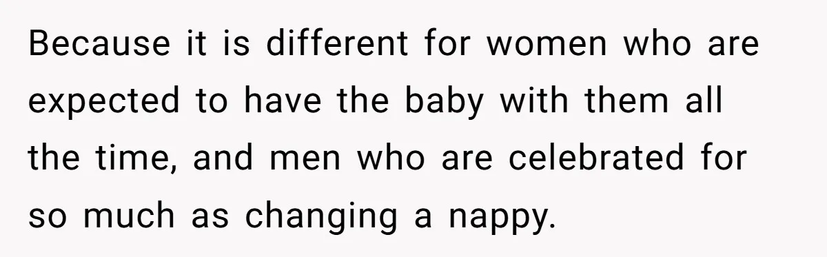 Because it is different for women who are expected to have the baby with them all the time, and men who are celebrated for so much as changing a nappy.