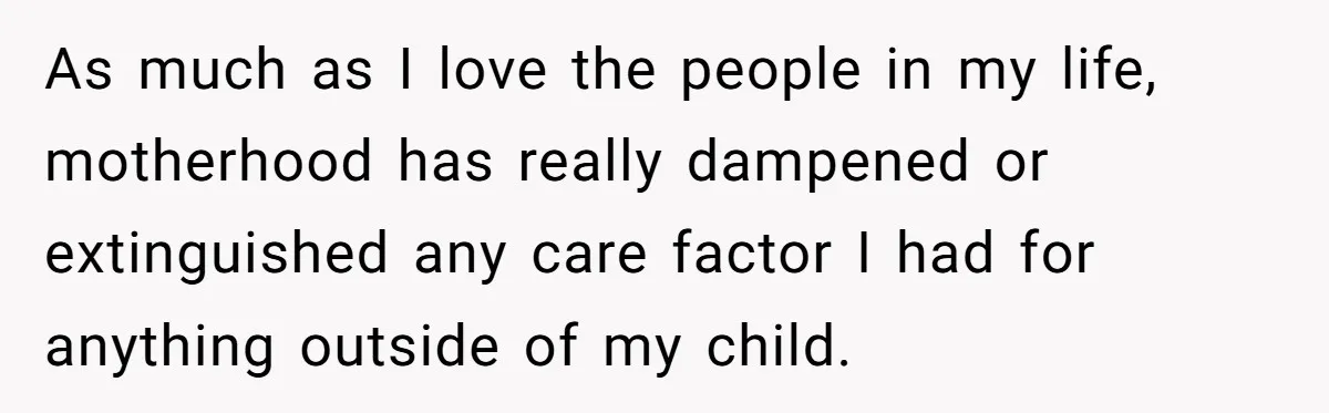 As much as I love the people in my life, motherhood has really dampened or extinguished any care factor I had for anything outside of my child.