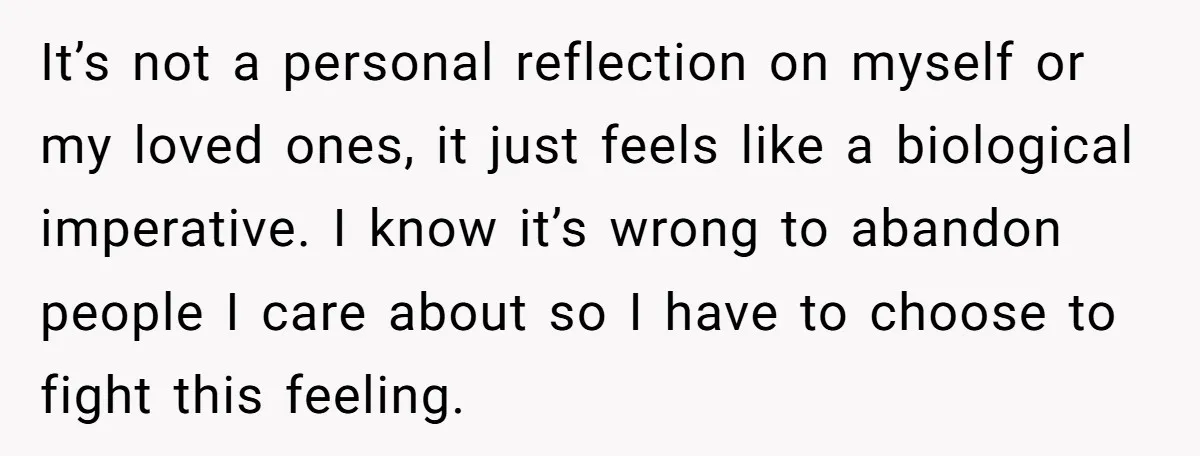 It’s not a personal reflection on myself or my loved ones, it just feels like a biological imperative. I know it’s wrong to abandon people I care about so I...