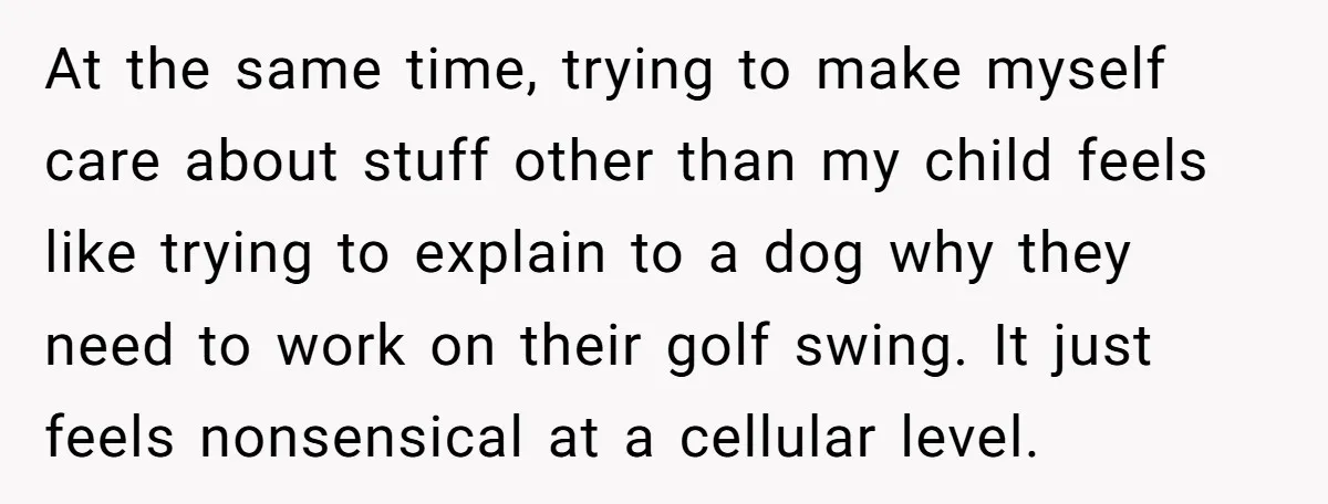 At the same time, trying to make myself care about stuff other than my child feels like trying to explain to a dog why they need to work on their...