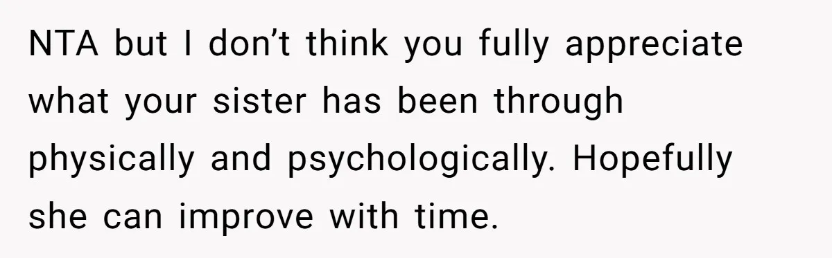 NTA but I don’t think you fully appreciate what your sister has been through physically and psychologically. Hopefully she can improve with time.