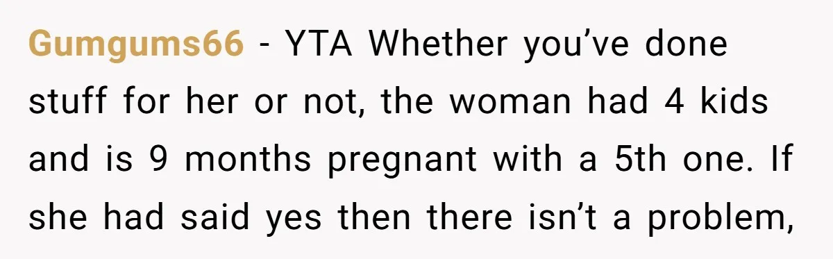 Gumgums66 − YTA Whether you’ve done stuff for her or not, the woman had 4 kids and is 9 months pregnant with a 5th one. If she had said yes...