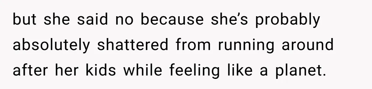 but she said no because she’s probably absolutely shattered from running around after her kids while feeling like a planet.