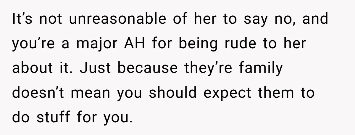 It’s not unreasonable of her to say no, and you’re a major AH for being rude to her about it. Just because they’re family doesn’t mean you should expect them...