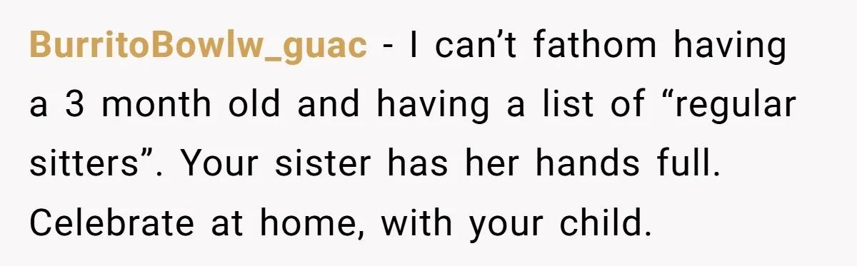 BurritoBowlw_guac − I can’t fathom having a 3 month old and having a list of “regular sitters”. Your sister has her hands full. Celebrate at home, with your child.