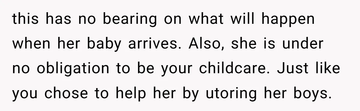 this has no bearing on what will happen when her baby arrives. Also, she is under no obligation to be your childcare. Just like you chose to help her by...