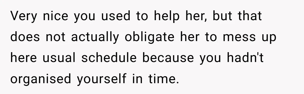 Very nice you used to help her, but that does not actually obligate her to mess up here usual schedule because you hadn't organised yourself in time.