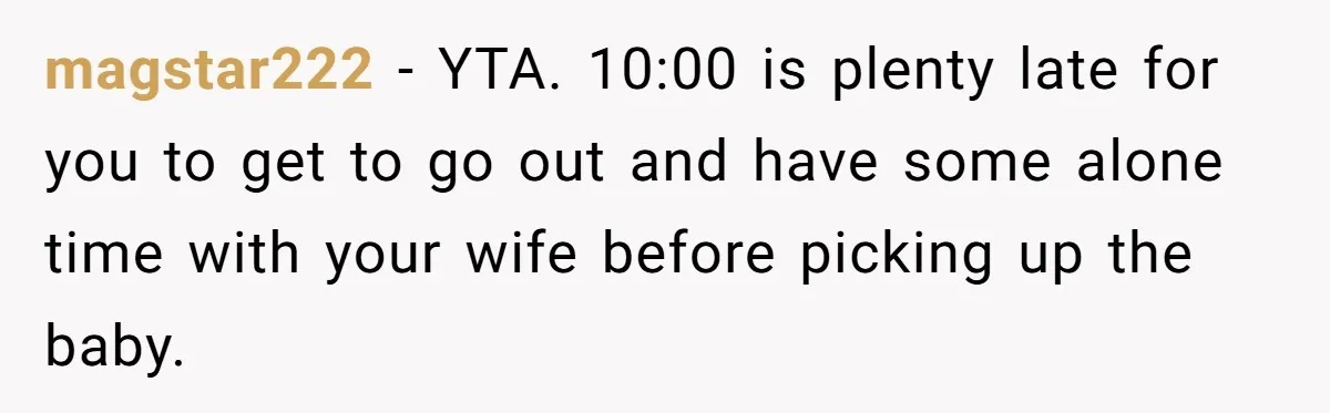 magstar222 − YTA. 10:00 is plenty late for you to get to go out and have some alone time with your wife before picking up the baby.