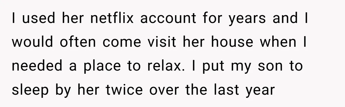 I used her netflix account for years and I would often come visit her house when I needed a place to relax. I put my son to sleep by her...
