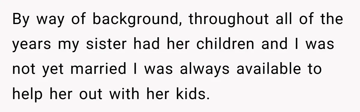 By way of background, throughout all of the years my sister had her children and I was not yet married I was always available to help her out with her...