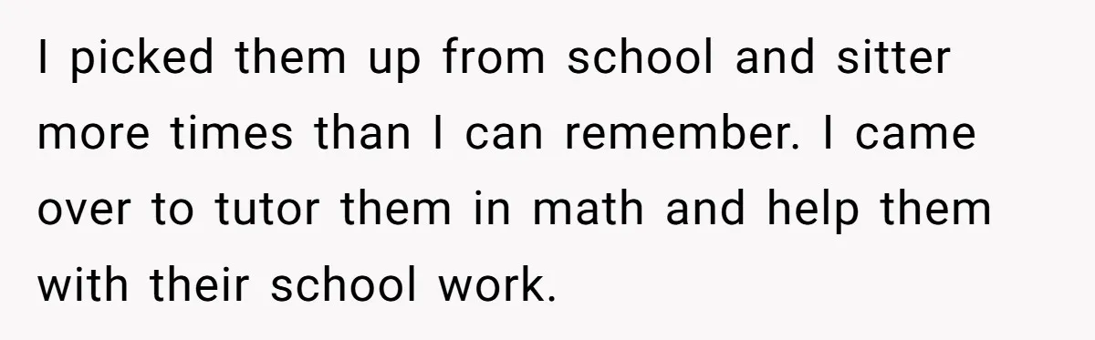 I picked them up from school and sitter more times than I can remember. I came over to tutor them in math and help them with their school work.
