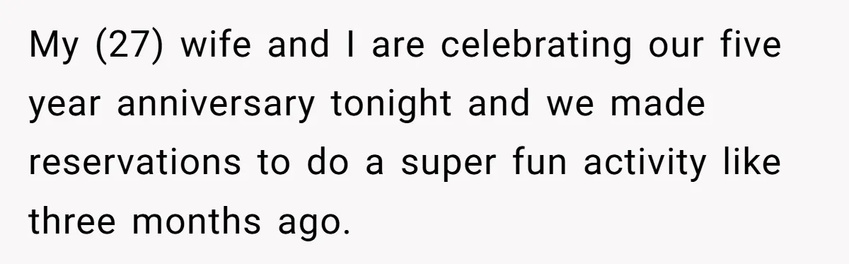 My (27) wife and I are celebrating our five year anniversary tonight and we made reservations to do a super fun activity like three months ago.