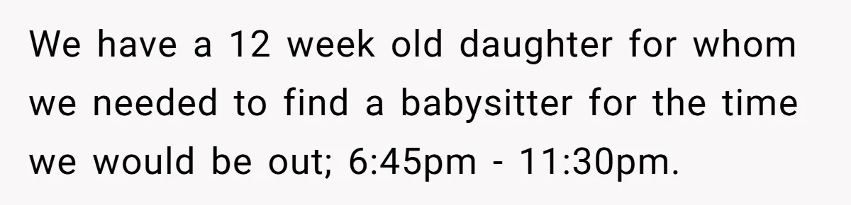 We have a 12 week old daughter for whom we needed to find a babysitter for the time we would be out; 6:45pm - 11:30pm.