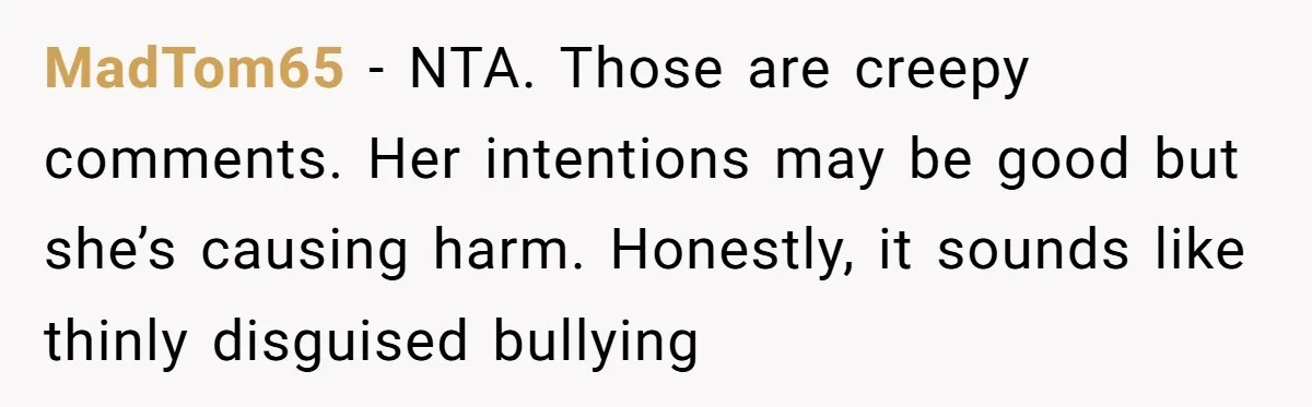 MadTom65 - NTA. Those are creepy comments. Her intentions may be good but she’s causing harm. Honestly, it sounds like thinly disguised bullying
