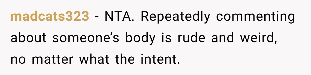 madcats323 - NTA. Repeatedly commenting about someone’s body is rude and weird, no matter what the intent.