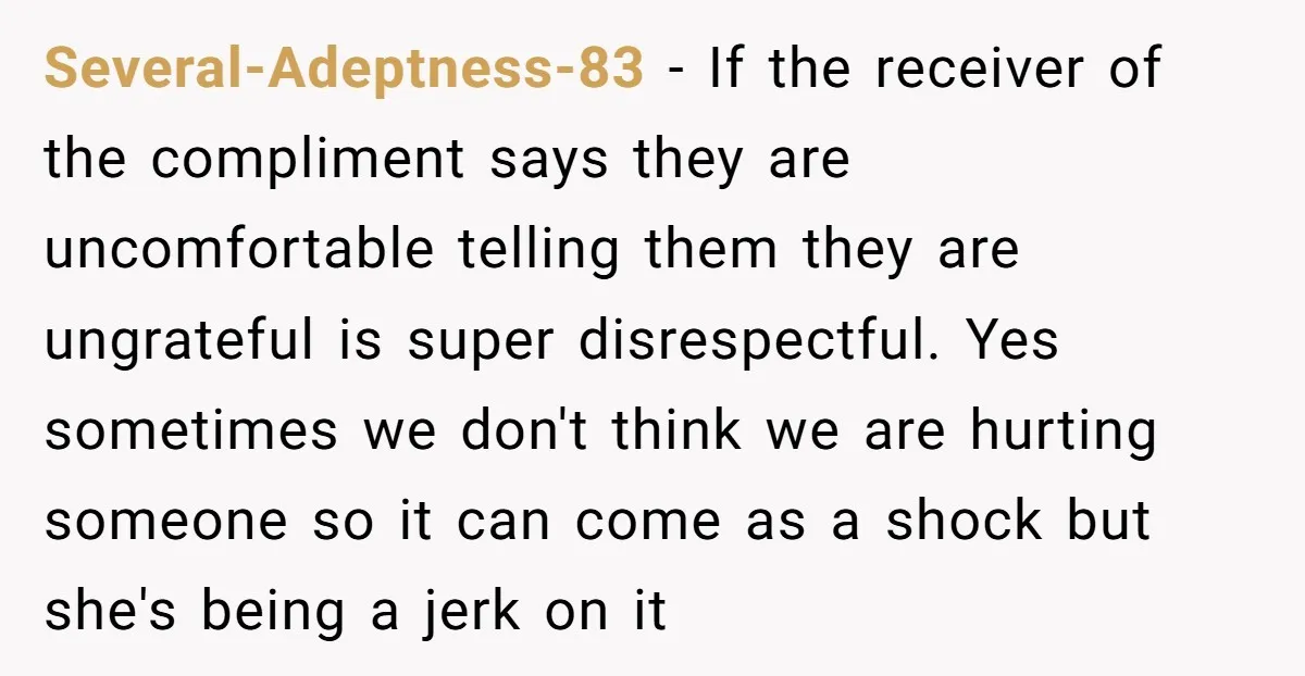Several-Adeptness-83 - If the receiver of the compliment says they are uncomfortable telling them they are ungrateful is super disrespectful. Yes sometimes we don't think we are hurting someone so...