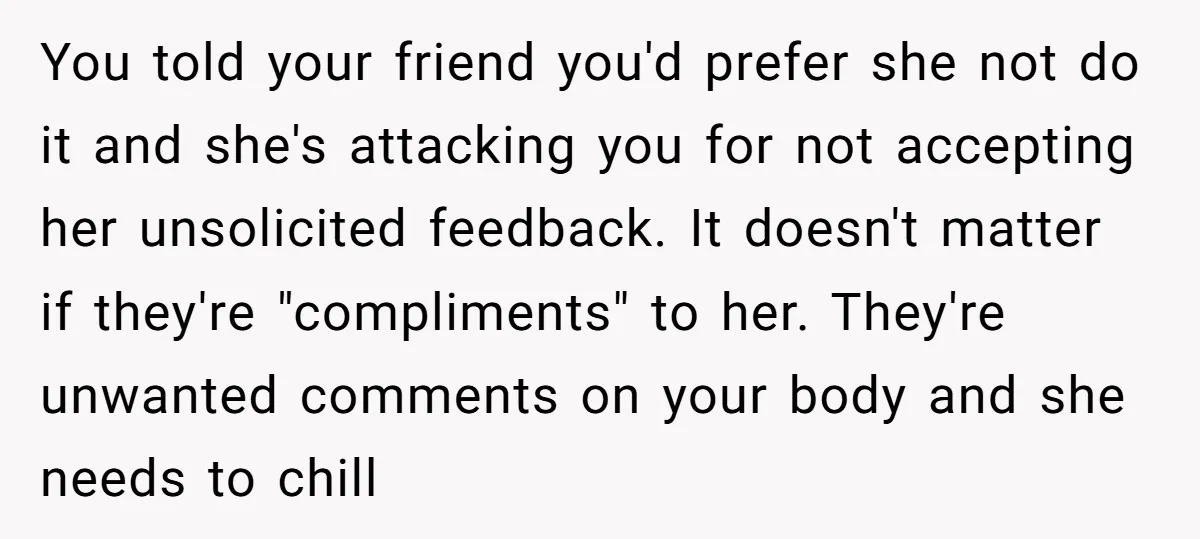 You told your friend you'd prefer she not do it and she's attacking you for not accepting her unsolicited feedback. It doesn't matter if they're "compliments" to her. They're unwanted...