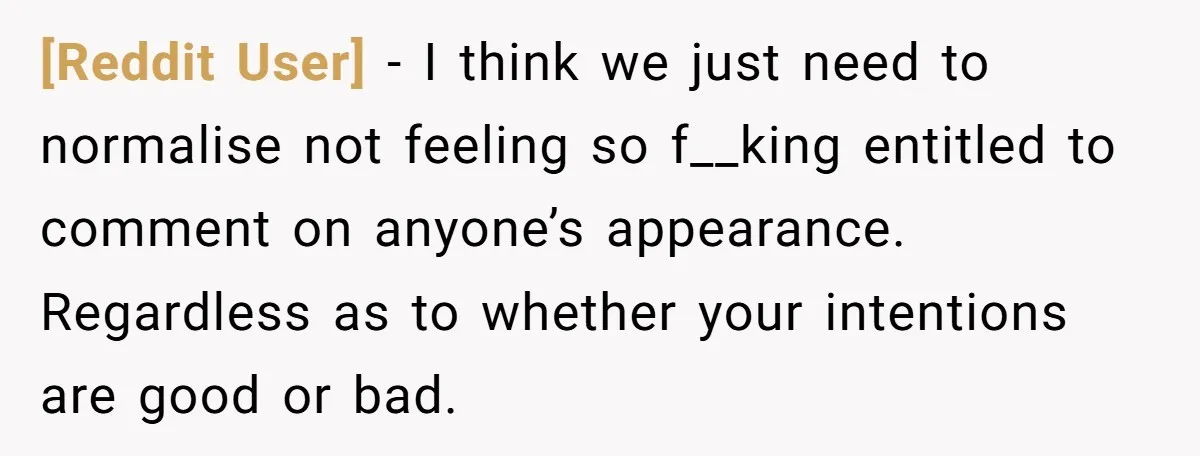 [Reddit User] - I think we just need to normalise not feeling so f__king entitled to comment on anyone’s appearance. Regardless as to whether your intentions are good or bad.