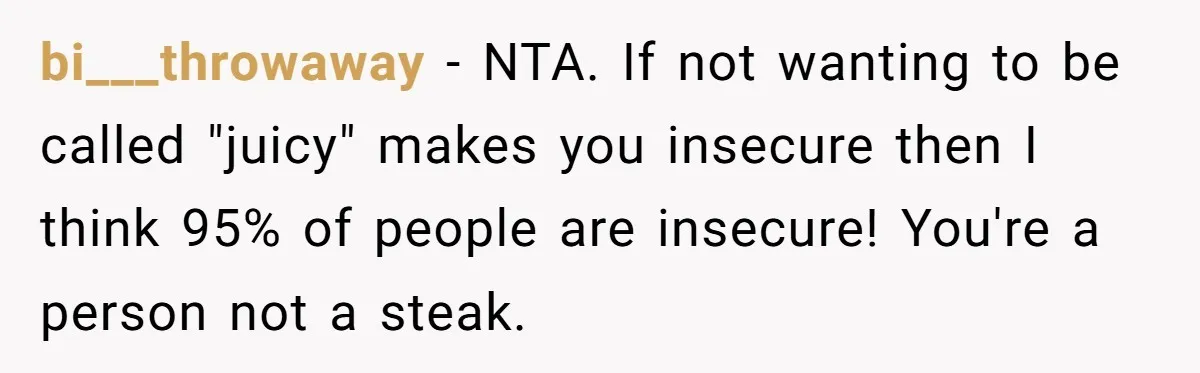 bi___throwaway - NTA. If not wanting to be called "juicy" makes you insecure then I think 95% of people are insecure! You're a person not a steak.