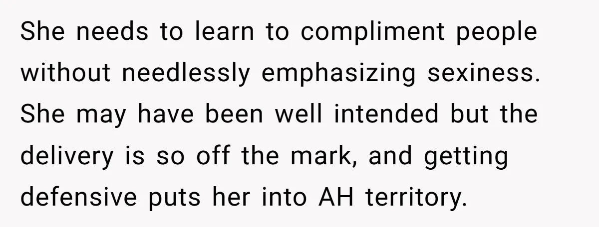 She needs to learn to compliment people without needlessly emphasizing sexiness. She may have been well intended but the delivery is so off the mark, and getting defensive puts her...