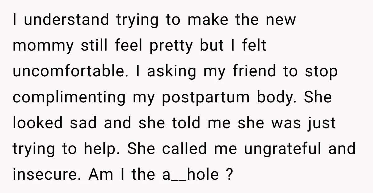I understand trying to make the new mommy still feel pretty but I felt uncomfortable. I asking my friend to stop complimenting my postpartum body. She looked sad and she...