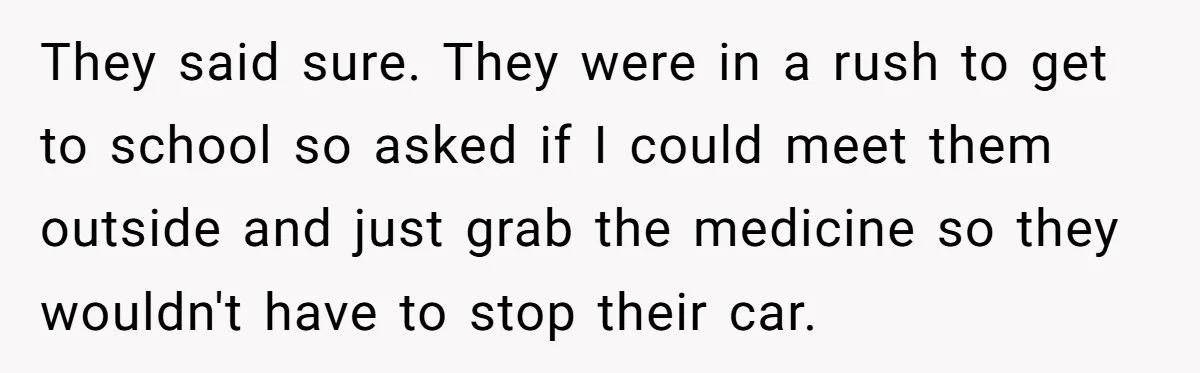 They said sure. They were in a rush to get to school so asked if I could meet them outside and just grab the medicine so they wouldn't have to...