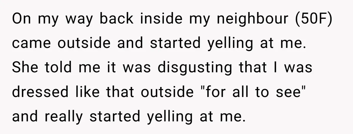 On my way back inside my neighbour (50F) came outside and started yelling at me. She told me it was disgusting that I was dressed like that outside "for all...