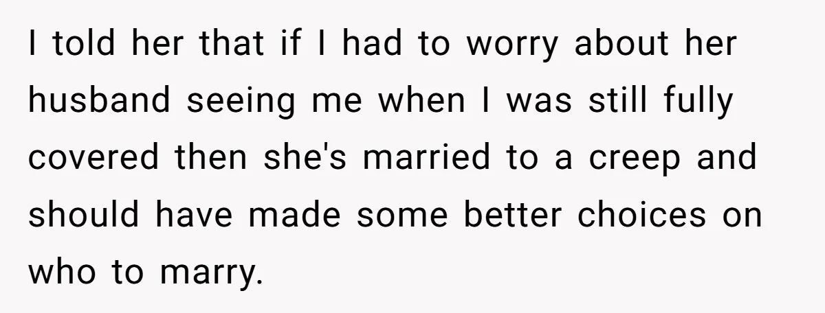 I told her that if I had to worry about her husband seeing me when I was still fully covered then she's married to a creep and should have made...