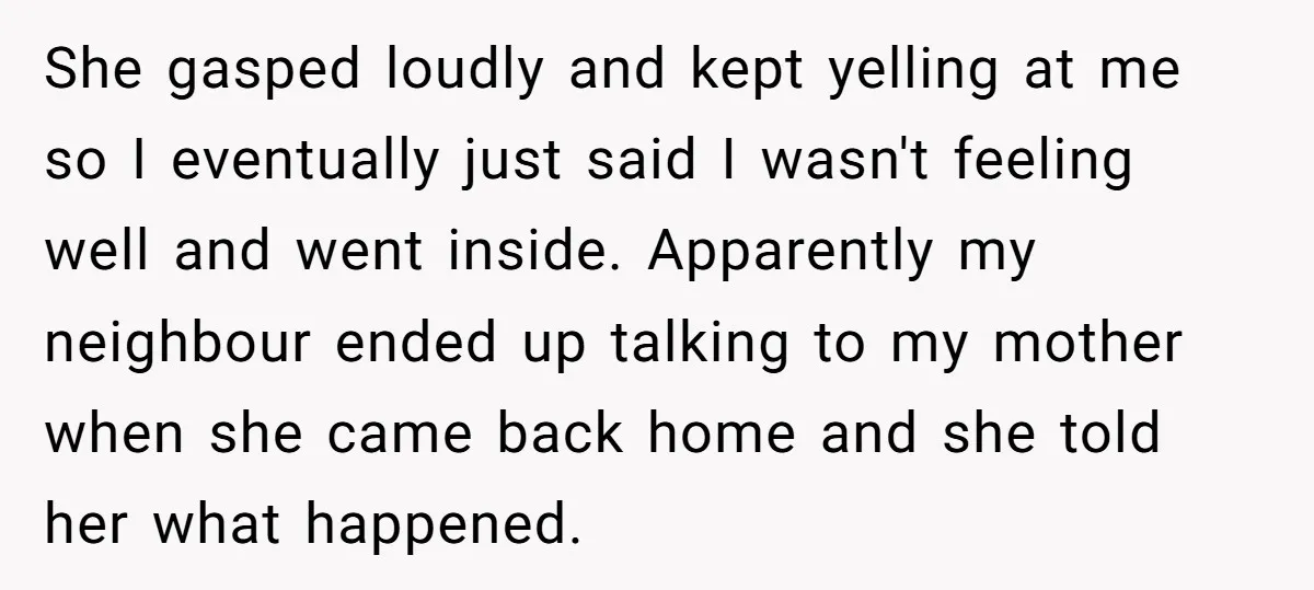 She gasped loudly and kept yelling at me so I eventually just said I wasn't feeling well and went inside. Apparently my neighbour ended up talking to my mother when...
