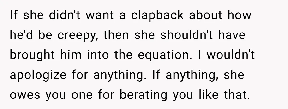 If she didn't want a clapback about how he'd be creepy, then she shouldn't have brought him into the equation. I wouldn't apologize for anything. If anything, she owes you...
