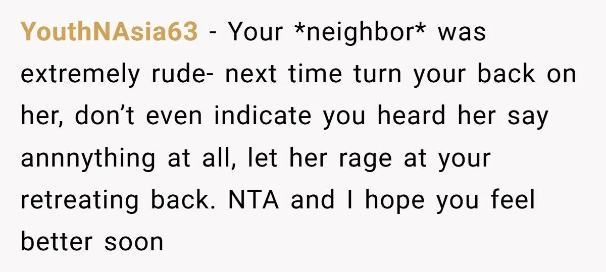 YouthNAsia63 − Your *neighbor* was extremely rude- next time turn your back on her, don’t even indicate you heard her say annnything at all, let her rage at your retreating...