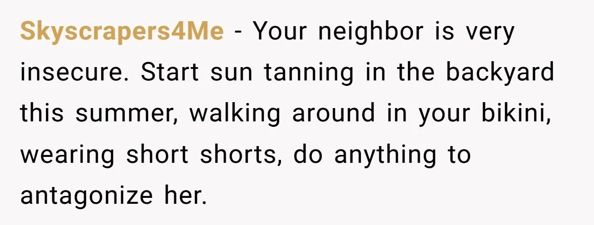 Skyscrapers4Me − Your neighbor is very insecure. Start sun tanning in the backyard this summer, walking around in your bikini, wearing short shorts, do anything to antagonize her.