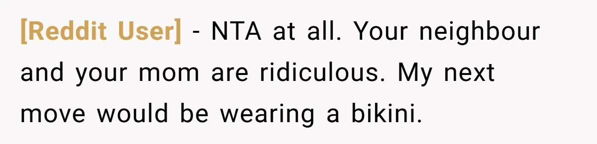 [Reddit User] − NTA at all. Your neighbour and your mom are ridiculous. My next move would be wearing a bikini.