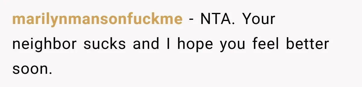 marilynmansonfuckme − NTA. Your neighbor sucks and I hope you feel better soon.