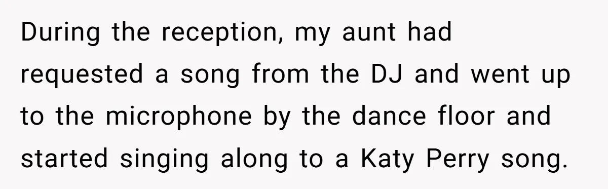 During the reception, my aunt had requested a song from the DJ and went up to the microphone by the dance floor and started singing along to a Katy Perry...