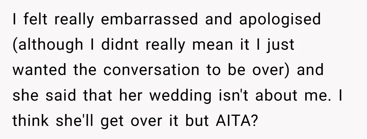 I felt really embarrassed and apologised (although I didnt really mean it I just wanted the conversation to be over) and she said that her wedding isn't about me. I...