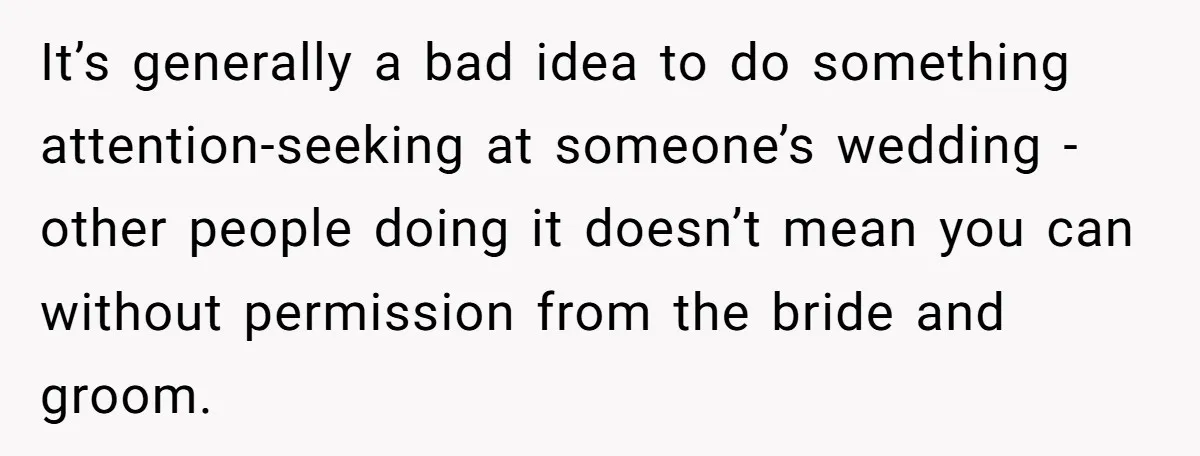 It’s generally a bad idea to do something attention-seeking at someone’s wedding - other people doing it doesn’t mean you can without permission from the bride and groom.