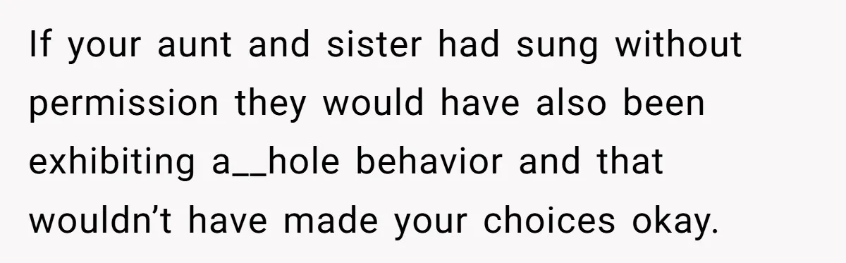 If your aunt and sister had sung without permission they would have also been exhibiting a__hole behavior and that wouldn’t have made your choices okay.