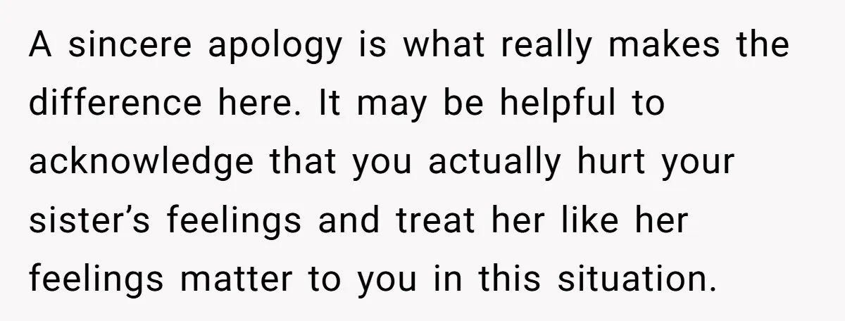 A sincere apology is what really makes the difference here. It may be helpful to acknowledge that you actually hurt your sister’s feelings and treat her like her feelings matter...