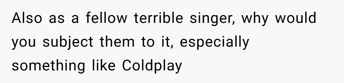 Also as a fellow terrible singer, why would you subject them to it, especially something like Coldplay