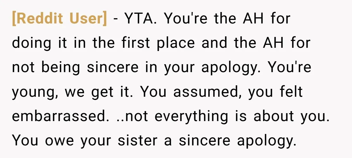 [Reddit User] − YTA. You're the AH for doing it in the first place and the AH for not being sincere in your apology. You're young, we get it. You...